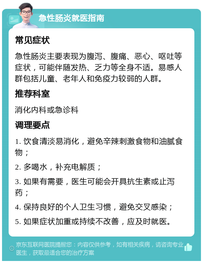 急性肠炎就医指南 常见症状 急性肠炎主要表现为腹泻、腹痛、恶心、呕吐等症状，可能伴随发热、乏力等全身不适。易感人群包括儿童、老年人和免疫力较弱的人群。 推荐科室 消化内科或急诊科 调理要点 1. 饮食清淡易消化，避免辛辣刺激食物和油腻食物； 2. 多喝水，补充电解质； 3. 如果有需要，医生可能会开具抗生素或止泻药； 4. 保持良好的个人卫生习惯，避免交叉感染； 5. 如果症状加重或持续不改善，应及时就医。