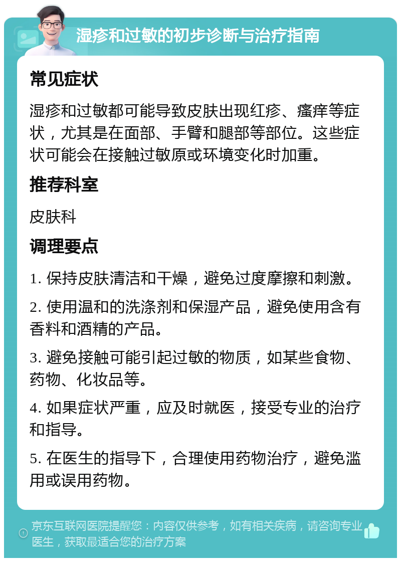 湿疹和过敏的初步诊断与治疗指南 常见症状 湿疹和过敏都可能导致皮肤出现红疹、瘙痒等症状，尤其是在面部、手臂和腿部等部位。这些症状可能会在接触过敏原或环境变化时加重。 推荐科室 皮肤科 调理要点 1. 保持皮肤清洁和干燥，避免过度摩擦和刺激。 2. 使用温和的洗涤剂和保湿产品，避免使用含有香料和酒精的产品。 3. 避免接触可能引起过敏的物质，如某些食物、药物、化妆品等。 4. 如果症状严重，应及时就医，接受专业的治疗和指导。 5. 在医生的指导下，合理使用药物治疗，避免滥用或误用药物。