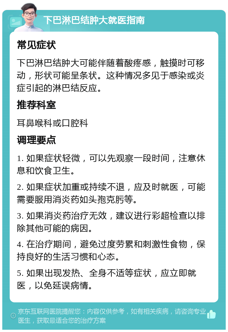 下巴淋巴结肿大就医指南 常见症状 下巴淋巴结肿大可能伴随着酸疼感，触摸时可移动，形状可能呈条状。这种情况多见于感染或炎症引起的淋巴结反应。 推荐科室 耳鼻喉科或口腔科 调理要点 1. 如果症状轻微，可以先观察一段时间，注意休息和饮食卫生。 2. 如果症状加重或持续不退，应及时就医，可能需要服用消炎药如头孢克肟等。 3. 如果消炎药治疗无效，建议进行彩超检查以排除其他可能的病因。 4. 在治疗期间，避免过度劳累和刺激性食物，保持良好的生活习惯和心态。 5. 如果出现发热、全身不适等症状，应立即就医，以免延误病情。