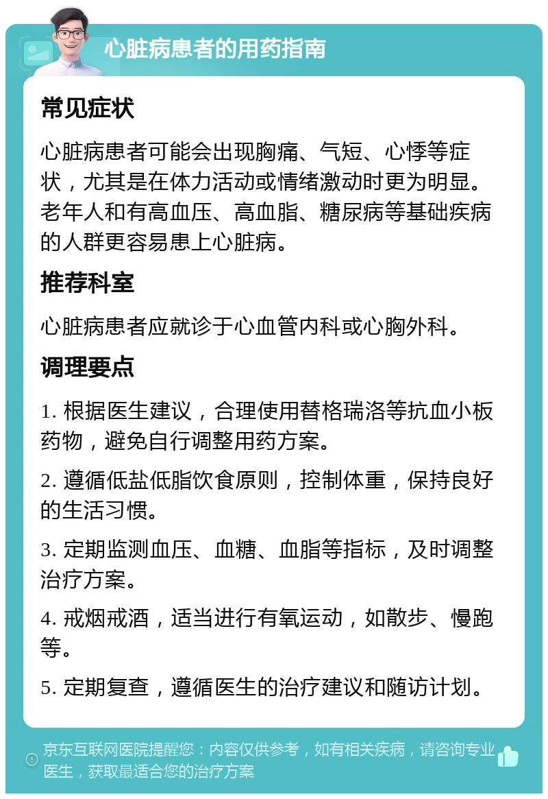 心脏病患者的用药指南 常见症状 心脏病患者可能会出现胸痛、气短、心悸等症状，尤其是在体力活动或情绪激动时更为明显。老年人和有高血压、高血脂、糖尿病等基础疾病的人群更容易患上心脏病。 推荐科室 心脏病患者应就诊于心血管内科或心胸外科。 调理要点 1. 根据医生建议，合理使用替格瑞洛等抗血小板药物，避免自行调整用药方案。 2. 遵循低盐低脂饮食原则，控制体重，保持良好的生活习惯。 3. 定期监测血压、血糖、血脂等指标，及时调整治疗方案。 4. 戒烟戒酒，适当进行有氧运动，如散步、慢跑等。 5. 定期复查，遵循医生的治疗建议和随访计划。