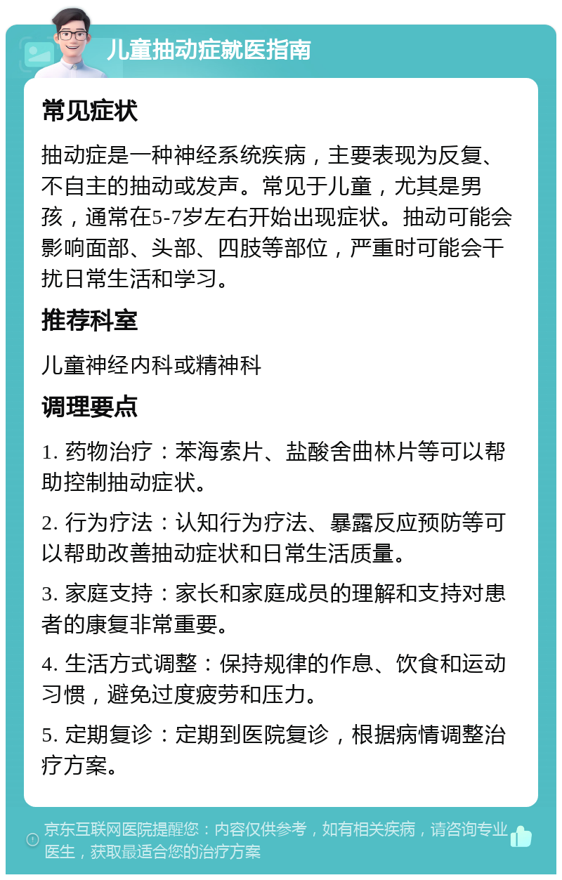 儿童抽动症就医指南 常见症状 抽动症是一种神经系统疾病，主要表现为反复、不自主的抽动或发声。常见于儿童，尤其是男孩，通常在5-7岁左右开始出现症状。抽动可能会影响面部、头部、四肢等部位，严重时可能会干扰日常生活和学习。 推荐科室 儿童神经内科或精神科 调理要点 1. 药物治疗：苯海索片、盐酸舍曲林片等可以帮助控制抽动症状。 2. 行为疗法：认知行为疗法、暴露反应预防等可以帮助改善抽动症状和日常生活质量。 3. 家庭支持：家长和家庭成员的理解和支持对患者的康复非常重要。 4. 生活方式调整：保持规律的作息、饮食和运动习惯，避免过度疲劳和压力。 5. 定期复诊：定期到医院复诊，根据病情调整治疗方案。