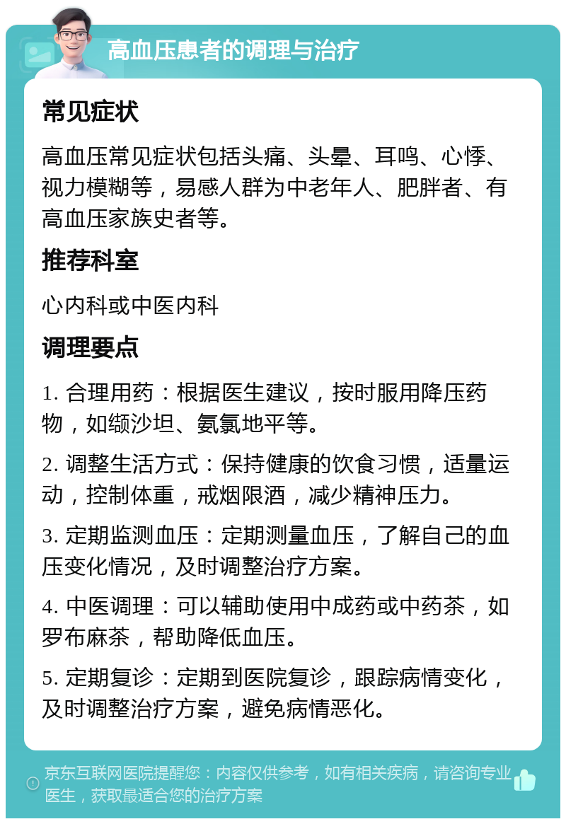 高血压患者的调理与治疗 常见症状 高血压常见症状包括头痛、头晕、耳鸣、心悸、视力模糊等，易感人群为中老年人、肥胖者、有高血压家族史者等。 推荐科室 心内科或中医内科 调理要点 1. 合理用药：根据医生建议，按时服用降压药物，如缬沙坦、氨氯地平等。 2. 调整生活方式：保持健康的饮食习惯，适量运动，控制体重，戒烟限酒，减少精神压力。 3. 定期监测血压：定期测量血压，了解自己的血压变化情况，及时调整治疗方案。 4. 中医调理：可以辅助使用中成药或中药茶，如罗布麻茶，帮助降低血压。 5. 定期复诊：定期到医院复诊，跟踪病情变化，及时调整治疗方案，避免病情恶化。