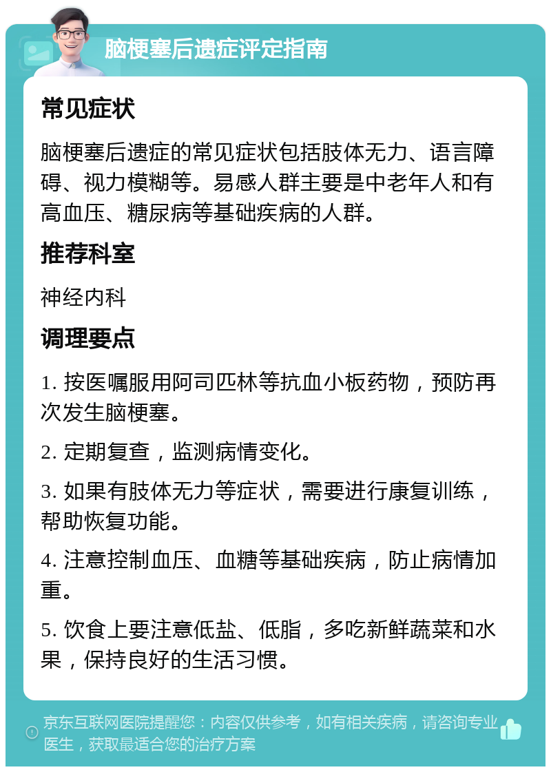 脑梗塞后遗症评定指南 常见症状 脑梗塞后遗症的常见症状包括肢体无力、语言障碍、视力模糊等。易感人群主要是中老年人和有高血压、糖尿病等基础疾病的人群。 推荐科室 神经内科 调理要点 1. 按医嘱服用阿司匹林等抗血小板药物，预防再次发生脑梗塞。 2. 定期复查，监测病情变化。 3. 如果有肢体无力等症状，需要进行康复训练，帮助恢复功能。 4. 注意控制血压、血糖等基础疾病，防止病情加重。 5. 饮食上要注意低盐、低脂，多吃新鲜蔬菜和水果，保持良好的生活习惯。