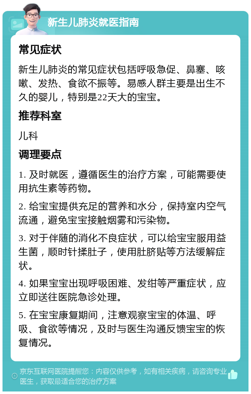 新生儿肺炎就医指南 常见症状 新生儿肺炎的常见症状包括呼吸急促、鼻塞、咳嗽、发热、食欲不振等。易感人群主要是出生不久的婴儿，特别是22天大的宝宝。 推荐科室 儿科 调理要点 1. 及时就医，遵循医生的治疗方案，可能需要使用抗生素等药物。 2. 给宝宝提供充足的营养和水分，保持室内空气流通，避免宝宝接触烟雾和污染物。 3. 对于伴随的消化不良症状，可以给宝宝服用益生菌，顺时针揉肚子，使用肚脐贴等方法缓解症状。 4. 如果宝宝出现呼吸困难、发绀等严重症状，应立即送往医院急诊处理。 5. 在宝宝康复期间，注意观察宝宝的体温、呼吸、食欲等情况，及时与医生沟通反馈宝宝的恢复情况。