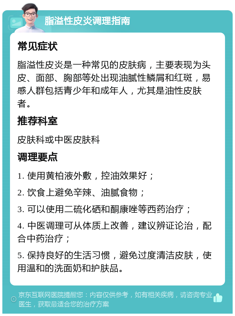 脂溢性皮炎调理指南 常见症状 脂溢性皮炎是一种常见的皮肤病，主要表现为头皮、面部、胸部等处出现油腻性鳞屑和红斑，易感人群包括青少年和成年人，尤其是油性皮肤者。 推荐科室 皮肤科或中医皮肤科 调理要点 1. 使用黄柏液外敷，控油效果好； 2. 饮食上避免辛辣、油腻食物； 3. 可以使用二硫化硒和酮康唑等西药治疗； 4. 中医调理可从体质上改善，建议辨证论治，配合中药治疗； 5. 保持良好的生活习惯，避免过度清洁皮肤，使用温和的洗面奶和护肤品。