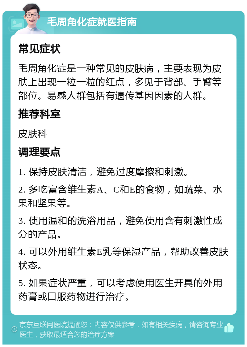 毛周角化症就医指南 常见症状 毛周角化症是一种常见的皮肤病，主要表现为皮肤上出现一粒一粒的红点，多见于背部、手臂等部位。易感人群包括有遗传基因因素的人群。 推荐科室 皮肤科 调理要点 1. 保持皮肤清洁，避免过度摩擦和刺激。 2. 多吃富含维生素A、C和E的食物，如蔬菜、水果和坚果等。 3. 使用温和的洗浴用品，避免使用含有刺激性成分的产品。 4. 可以外用维生素E乳等保湿产品，帮助改善皮肤状态。 5. 如果症状严重，可以考虑使用医生开具的外用药膏或口服药物进行治疗。