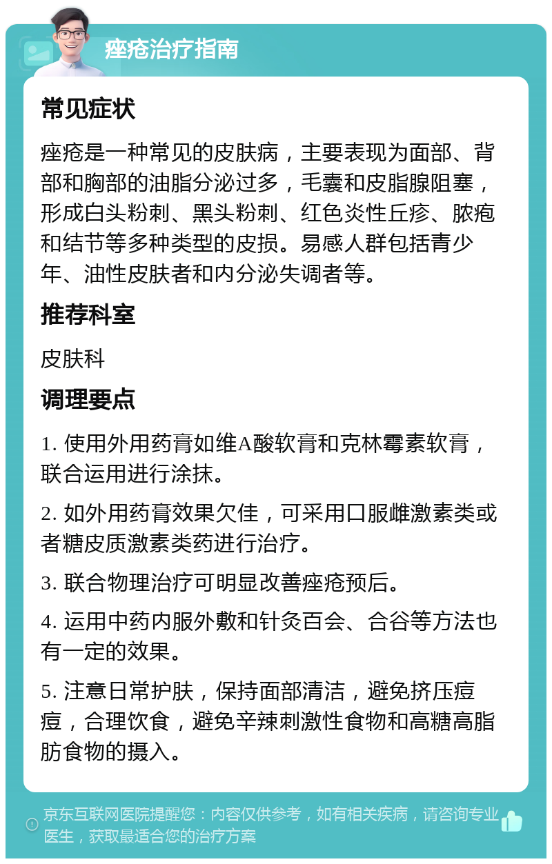 痤疮治疗指南 常见症状 痤疮是一种常见的皮肤病，主要表现为面部、背部和胸部的油脂分泌过多，毛囊和皮脂腺阻塞，形成白头粉刺、黑头粉刺、红色炎性丘疹、脓疱和结节等多种类型的皮损。易感人群包括青少年、油性皮肤者和内分泌失调者等。 推荐科室 皮肤科 调理要点 1. 使用外用药膏如维A酸软膏和克林霉素软膏，联合运用进行涂抹。 2. 如外用药膏效果欠佳，可采用口服雌激素类或者糖皮质激素类药进行治疗。 3. 联合物理治疗可明显改善痤疮预后。 4. 运用中药内服外敷和针灸百会、合谷等方法也有一定的效果。 5. 注意日常护肤，保持面部清洁，避免挤压痘痘，合理饮食，避免辛辣刺激性食物和高糖高脂肪食物的摄入。