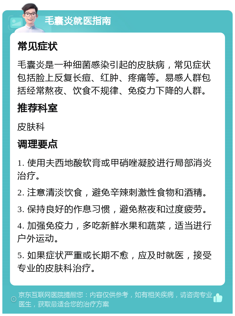 毛囊炎就医指南 常见症状 毛囊炎是一种细菌感染引起的皮肤病，常见症状包括脸上反复长痘、红肿、疼痛等。易感人群包括经常熬夜、饮食不规律、免疫力下降的人群。 推荐科室 皮肤科 调理要点 1. 使用夫西地酸软膏或甲硝唑凝胶进行局部消炎治疗。 2. 注意清淡饮食，避免辛辣刺激性食物和酒精。 3. 保持良好的作息习惯，避免熬夜和过度疲劳。 4. 加强免疫力，多吃新鲜水果和蔬菜，适当进行户外运动。 5. 如果症状严重或长期不愈，应及时就医，接受专业的皮肤科治疗。