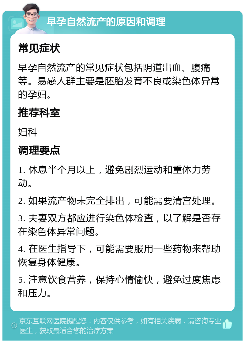 早孕自然流产的原因和调理 常见症状 早孕自然流产的常见症状包括阴道出血、腹痛等。易感人群主要是胚胎发育不良或染色体异常的孕妇。 推荐科室 妇科 调理要点 1. 休息半个月以上，避免剧烈运动和重体力劳动。 2. 如果流产物未完全排出，可能需要清宫处理。 3. 夫妻双方都应进行染色体检查，以了解是否存在染色体异常问题。 4. 在医生指导下，可能需要服用一些药物来帮助恢复身体健康。 5. 注意饮食营养，保持心情愉快，避免过度焦虑和压力。