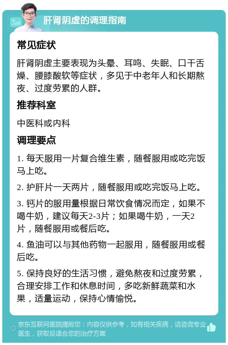 肝肾阴虚的调理指南 常见症状 肝肾阴虚主要表现为头晕、耳鸣、失眠、口干舌燥、腰膝酸软等症状，多见于中老年人和长期熬夜、过度劳累的人群。 推荐科室 中医科或内科 调理要点 1. 每天服用一片复合维生素，随餐服用或吃完饭马上吃。 2. 护肝片一天两片，随餐服用或吃完饭马上吃。 3. 钙片的服用量根据日常饮食情况而定，如果不喝牛奶，建议每天2-3片；如果喝牛奶，一天2片，随餐服用或餐后吃。 4. 鱼油可以与其他药物一起服用，随餐服用或餐后吃。 5. 保持良好的生活习惯，避免熬夜和过度劳累，合理安排工作和休息时间，多吃新鲜蔬菜和水果，适量运动，保持心情愉悦。