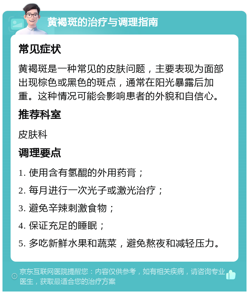 黄褐斑的治疗与调理指南 常见症状 黄褐斑是一种常见的皮肤问题，主要表现为面部出现棕色或黑色的斑点，通常在阳光暴露后加重。这种情况可能会影响患者的外貌和自信心。 推荐科室 皮肤科 调理要点 1. 使用含有氢醌的外用药膏； 2. 每月进行一次光子或激光治疗； 3. 避免辛辣刺激食物； 4. 保证充足的睡眠； 5. 多吃新鲜水果和蔬菜，避免熬夜和减轻压力。