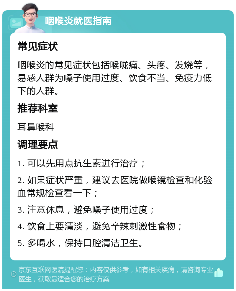 咽喉炎就医指南 常见症状 咽喉炎的常见症状包括喉咙痛、头疼、发烧等，易感人群为嗓子使用过度、饮食不当、免疫力低下的人群。 推荐科室 耳鼻喉科 调理要点 1. 可以先用点抗生素进行治疗； 2. 如果症状严重，建议去医院做喉镜检查和化验血常规检查看一下； 3. 注意休息，避免嗓子使用过度； 4. 饮食上要清淡，避免辛辣刺激性食物； 5. 多喝水，保持口腔清洁卫生。