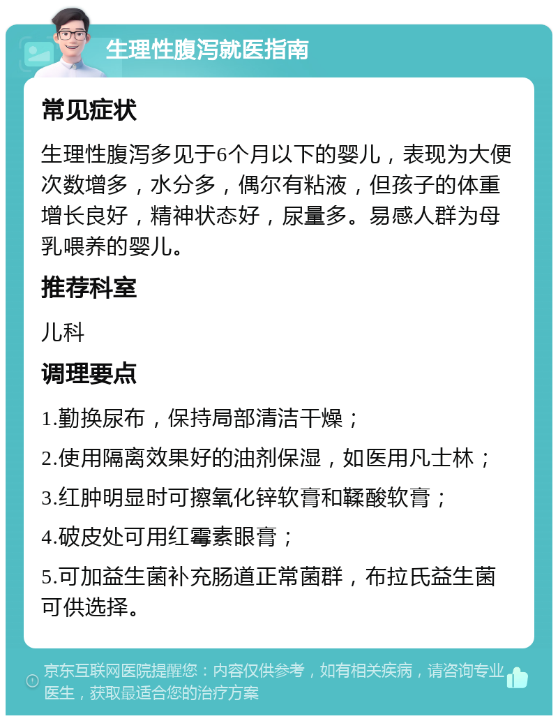 生理性腹泻就医指南 常见症状 生理性腹泻多见于6个月以下的婴儿，表现为大便次数增多，水分多，偶尔有粘液，但孩子的体重增长良好，精神状态好，尿量多。易感人群为母乳喂养的婴儿。 推荐科室 儿科 调理要点 1.勤换尿布，保持局部清洁干燥； 2.使用隔离效果好的油剂保湿，如医用凡士林； 3.红肿明显时可擦氧化锌软膏和鞣酸软膏； 4.破皮处可用红霉素眼膏； 5.可加益生菌补充肠道正常菌群，布拉氏益生菌可供选择。