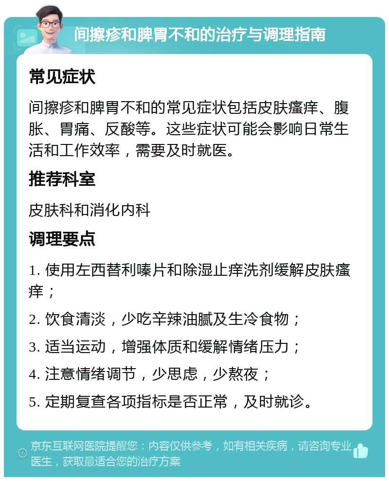 间擦疹和脾胃不和的治疗与调理指南 常见症状 间擦疹和脾胃不和的常见症状包括皮肤瘙痒、腹胀、胃痛、反酸等。这些症状可能会影响日常生活和工作效率，需要及时就医。 推荐科室 皮肤科和消化内科 调理要点 1. 使用左西替利嗪片和除湿止痒洗剂缓解皮肤瘙痒； 2. 饮食清淡，少吃辛辣油腻及生冷食物； 3. 适当运动，增强体质和缓解情绪压力； 4. 注意情绪调节，少思虑，少熬夜； 5. 定期复查各项指标是否正常，及时就诊。