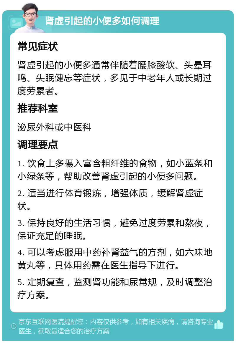 肾虚引起的小便多如何调理 常见症状 肾虚引起的小便多通常伴随着腰膝酸软、头晕耳鸣、失眠健忘等症状，多见于中老年人或长期过度劳累者。 推荐科室 泌尿外科或中医科 调理要点 1. 饮食上多摄入富含粗纤维的食物，如小蓝条和小绿条等，帮助改善肾虚引起的小便多问题。 2. 适当进行体育锻炼，增强体质，缓解肾虚症状。 3. 保持良好的生活习惯，避免过度劳累和熬夜，保证充足的睡眠。 4. 可以考虑服用中药补肾益气的方剂，如六味地黄丸等，具体用药需在医生指导下进行。 5. 定期复查，监测肾功能和尿常规，及时调整治疗方案。