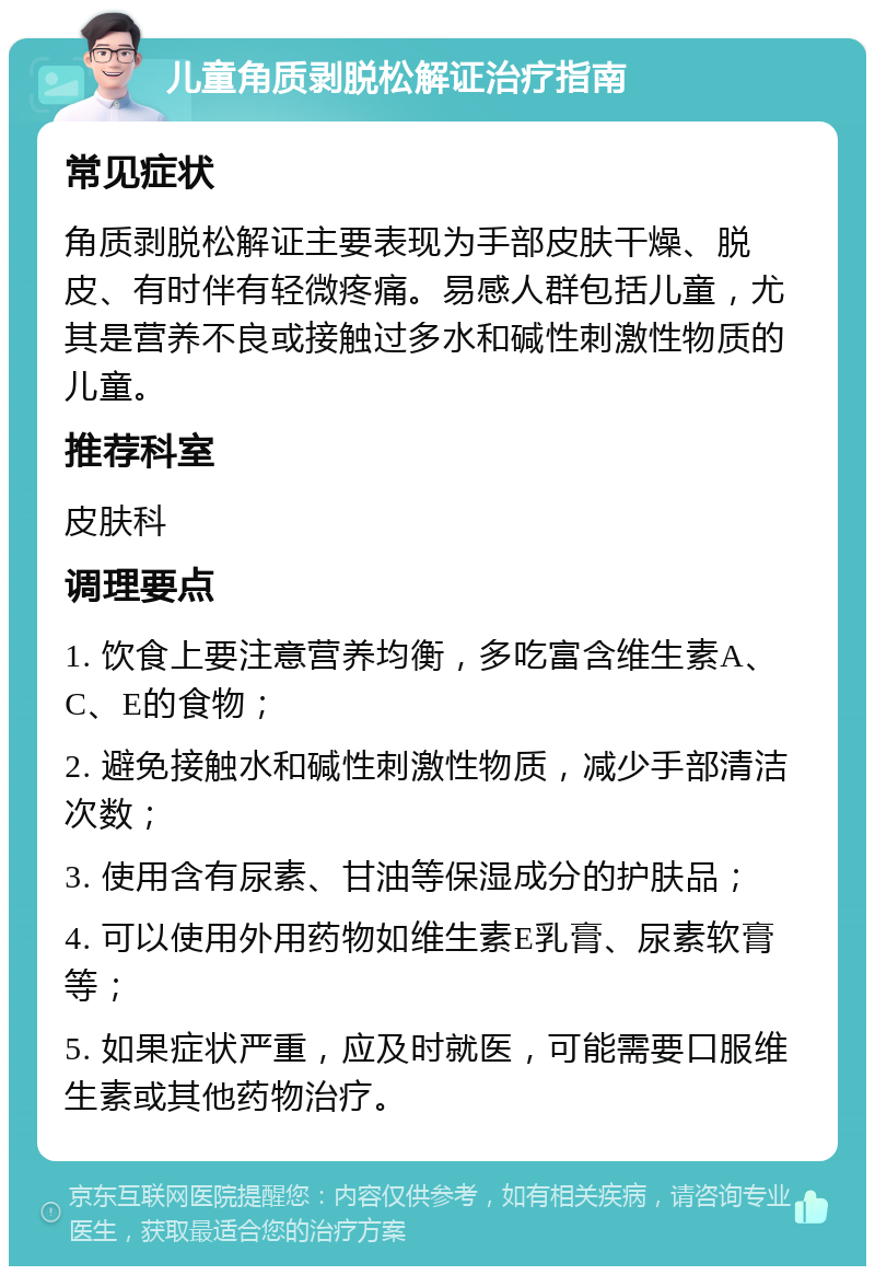 儿童角质剥脱松解证治疗指南 常见症状 角质剥脱松解证主要表现为手部皮肤干燥、脱皮、有时伴有轻微疼痛。易感人群包括儿童，尤其是营养不良或接触过多水和碱性刺激性物质的儿童。 推荐科室 皮肤科 调理要点 1. 饮食上要注意营养均衡，多吃富含维生素A、C、E的食物； 2. 避免接触水和碱性刺激性物质，减少手部清洁次数； 3. 使用含有尿素、甘油等保湿成分的护肤品； 4. 可以使用外用药物如维生素E乳膏、尿素软膏等； 5. 如果症状严重，应及时就医，可能需要口服维生素或其他药物治疗。