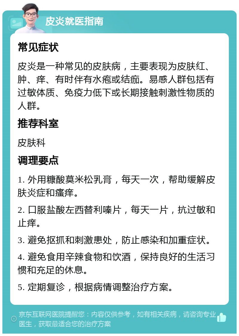 皮炎就医指南 常见症状 皮炎是一种常见的皮肤病，主要表现为皮肤红、肿、痒、有时伴有水疱或结痂。易感人群包括有过敏体质、免疫力低下或长期接触刺激性物质的人群。 推荐科室 皮肤科 调理要点 1. 外用糠酸莫米松乳膏，每天一次，帮助缓解皮肤炎症和瘙痒。 2. 口服盐酸左西替利嗪片，每天一片，抗过敏和止痒。 3. 避免抠抓和刺激患处，防止感染和加重症状。 4. 避免食用辛辣食物和饮酒，保持良好的生活习惯和充足的休息。 5. 定期复诊，根据病情调整治疗方案。