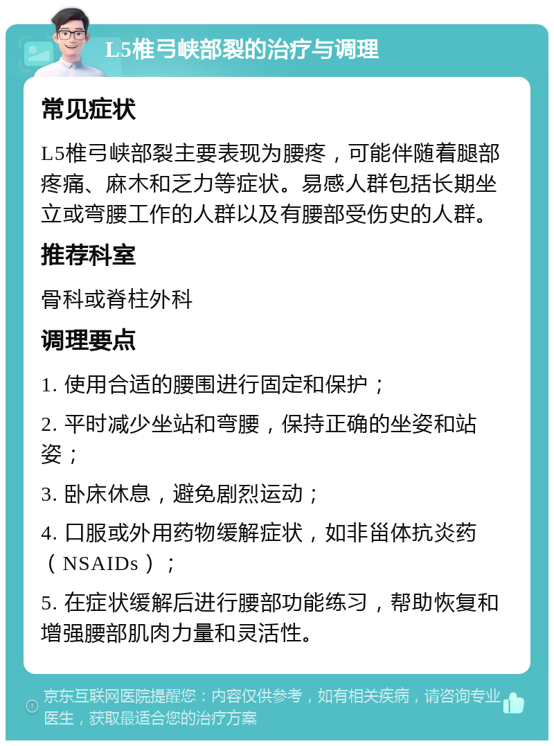 L5椎弓峡部裂的治疗与调理 常见症状 L5椎弓峡部裂主要表现为腰疼，可能伴随着腿部疼痛、麻木和乏力等症状。易感人群包括长期坐立或弯腰工作的人群以及有腰部受伤史的人群。 推荐科室 骨科或脊柱外科 调理要点 1. 使用合适的腰围进行固定和保护； 2. 平时减少坐站和弯腰，保持正确的坐姿和站姿； 3. 卧床休息，避免剧烈运动； 4. 口服或外用药物缓解症状，如非甾体抗炎药（NSAIDs）； 5. 在症状缓解后进行腰部功能练习，帮助恢复和增强腰部肌肉力量和灵活性。