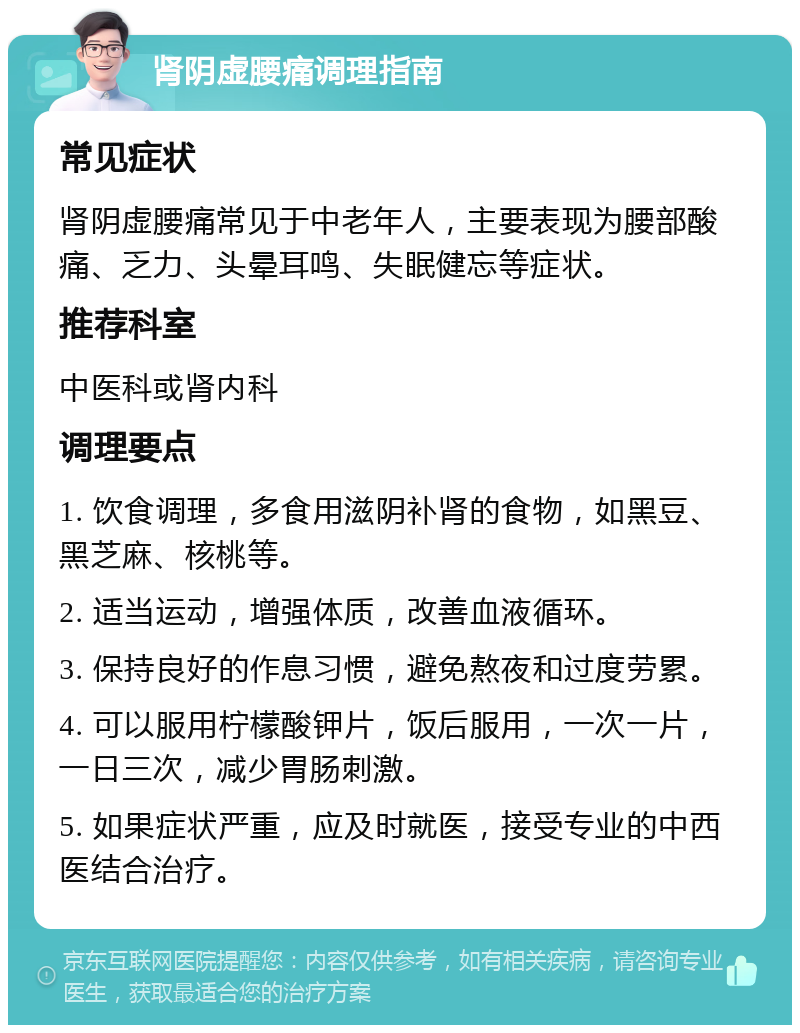 肾阴虚腰痛调理指南 常见症状 肾阴虚腰痛常见于中老年人，主要表现为腰部酸痛、乏力、头晕耳鸣、失眠健忘等症状。 推荐科室 中医科或肾内科 调理要点 1. 饮食调理，多食用滋阴补肾的食物，如黑豆、黑芝麻、核桃等。 2. 适当运动，增强体质，改善血液循环。 3. 保持良好的作息习惯，避免熬夜和过度劳累。 4. 可以服用柠檬酸钾片，饭后服用，一次一片，一日三次，减少胃肠刺激。 5. 如果症状严重，应及时就医，接受专业的中西医结合治疗。