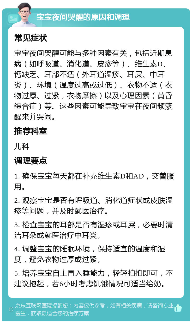 宝宝夜间哭醒的原因和调理 常见症状 宝宝夜间哭醒可能与多种因素有关，包括近期患病（如呼吸道、消化道、皮疹等）、维生素D、钙缺乏、耳部不适（外耳道湿疹、耳屎、中耳炎）、环境（温度过高或过低）、衣物不适（衣物过厚、过紧，衣物摩擦）以及心理因素（黄昏综合症）等。这些因素可能导致宝宝在夜间频繁醒来并哭闹。 推荐科室 儿科 调理要点 1. 确保宝宝每天都在补充维生素D和AD，交替服用。 2. 观察宝宝是否有呼吸道、消化道症状或皮肤湿疹等问题，并及时就医治疗。 3. 检查宝宝的耳部是否有湿疹或耳屎，必要时清洁耳朵或就医治疗中耳炎。 4. 调整宝宝的睡眠环境，保持适宜的温度和湿度，避免衣物过厚或过紧。 5. 培养宝宝自主再入睡能力，轻轻拍拍即可，不建议抱起，若6小时考虑饥饿情况可适当给奶。