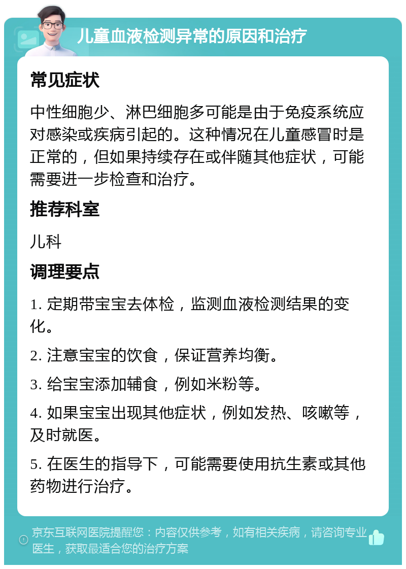 儿童血液检测异常的原因和治疗 常见症状 中性细胞少、淋巴细胞多可能是由于免疫系统应对感染或疾病引起的。这种情况在儿童感冒时是正常的，但如果持续存在或伴随其他症状，可能需要进一步检查和治疗。 推荐科室 儿科 调理要点 1. 定期带宝宝去体检，监测血液检测结果的变化。 2. 注意宝宝的饮食，保证营养均衡。 3. 给宝宝添加辅食，例如米粉等。 4. 如果宝宝出现其他症状，例如发热、咳嗽等，及时就医。 5. 在医生的指导下，可能需要使用抗生素或其他药物进行治疗。