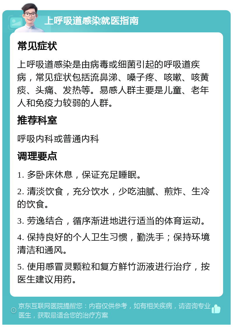 上呼吸道感染就医指南 常见症状 上呼吸道感染是由病毒或细菌引起的呼吸道疾病，常见症状包括流鼻涕、嗓子疼、咳嗽、咳黄痰、头痛、发热等。易感人群主要是儿童、老年人和免疫力较弱的人群。 推荐科室 呼吸内科或普通内科 调理要点 1. 多卧床休息，保证充足睡眠。 2. 清淡饮食，充分饮水，少吃油腻、煎炸、生冷的饮食。 3. 劳逸结合，循序渐进地进行适当的体育运动。 4. 保持良好的个人卫生习惯，勤洗手；保持环境清洁和通风。 5. 使用感冒灵颗粒和复方鲜竹沥液进行治疗，按医生建议用药。