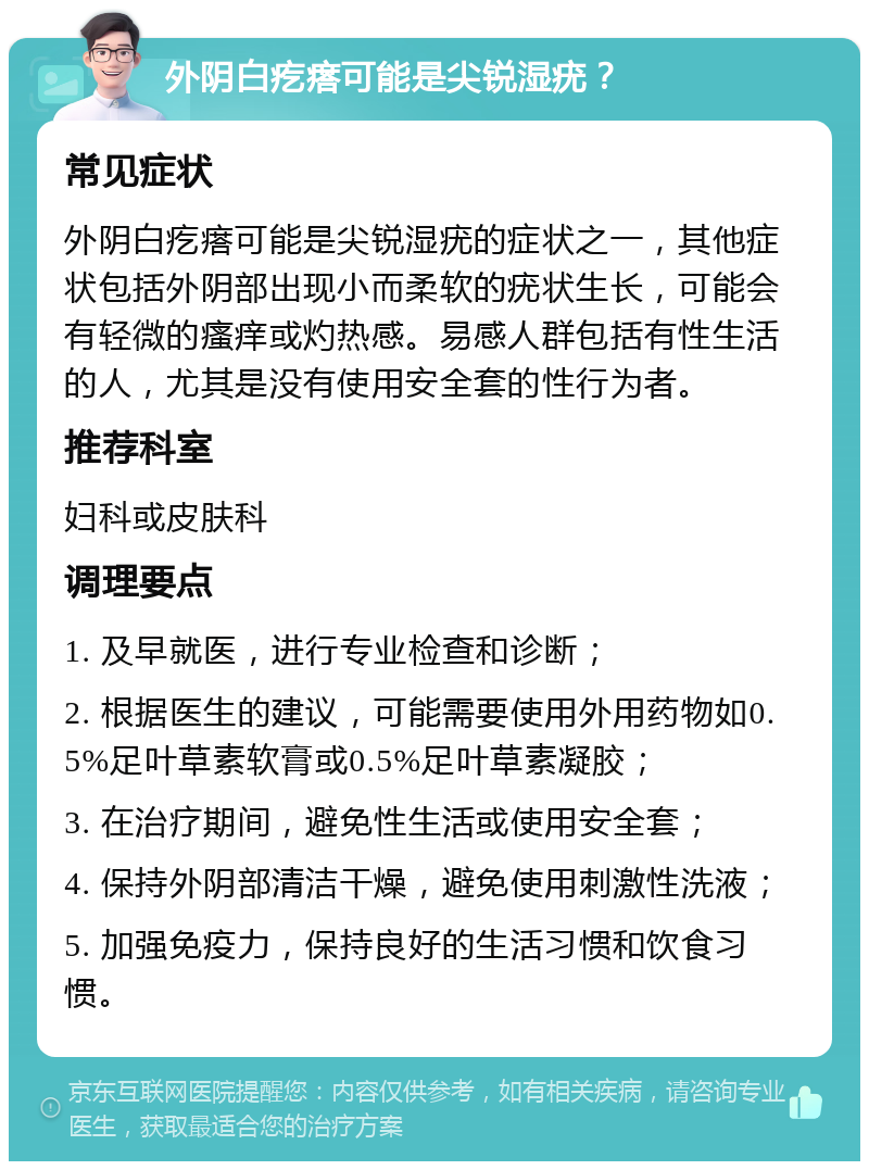 外阴白疙瘩可能是尖锐湿疣？ 常见症状 外阴白疙瘩可能是尖锐湿疣的症状之一，其他症状包括外阴部出现小而柔软的疣状生长，可能会有轻微的瘙痒或灼热感。易感人群包括有性生活的人，尤其是没有使用安全套的性行为者。 推荐科室 妇科或皮肤科 调理要点 1. 及早就医，进行专业检查和诊断； 2. 根据医生的建议，可能需要使用外用药物如0.5%足叶草素软膏或0.5%足叶草素凝胶； 3. 在治疗期间，避免性生活或使用安全套； 4. 保持外阴部清洁干燥，避免使用刺激性洗液； 5. 加强免疫力，保持良好的生活习惯和饮食习惯。