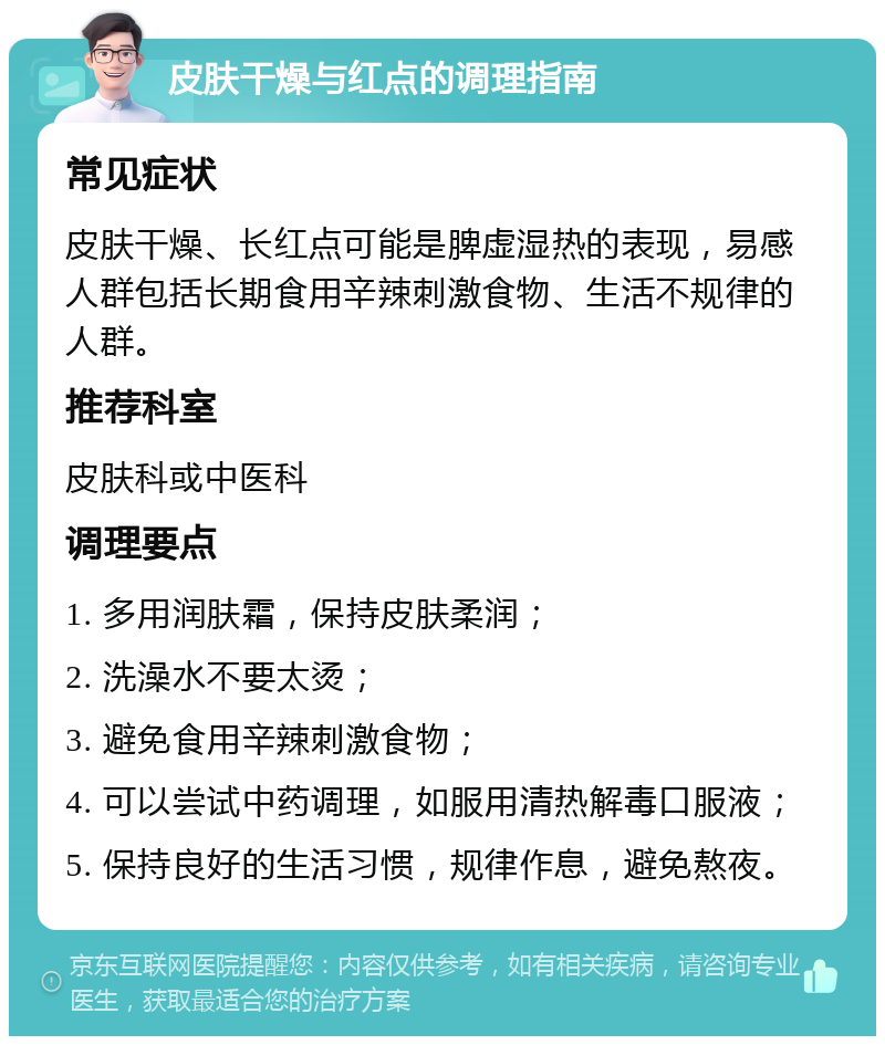 皮肤干燥与红点的调理指南 常见症状 皮肤干燥、长红点可能是脾虚湿热的表现，易感人群包括长期食用辛辣刺激食物、生活不规律的人群。 推荐科室 皮肤科或中医科 调理要点 1. 多用润肤霜，保持皮肤柔润； 2. 洗澡水不要太烫； 3. 避免食用辛辣刺激食物； 4. 可以尝试中药调理，如服用清热解毒口服液； 5. 保持良好的生活习惯，规律作息，避免熬夜。