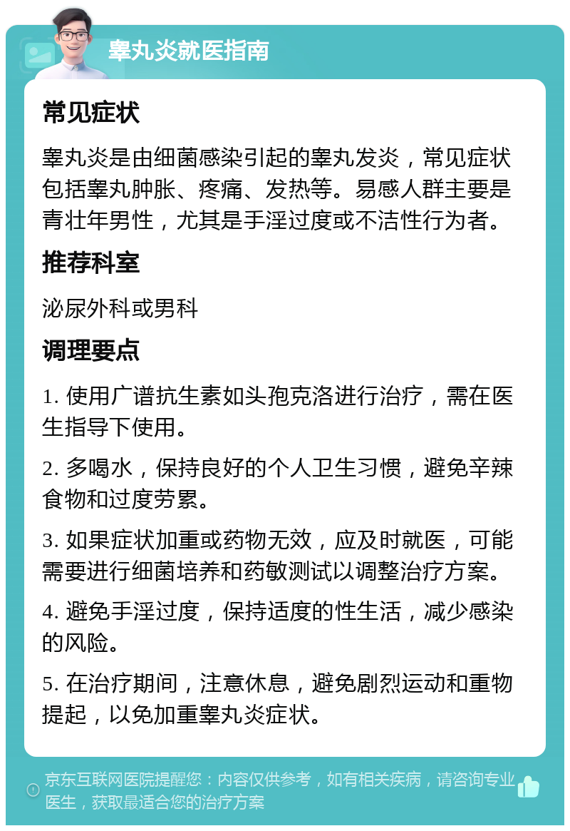 睾丸炎就医指南 常见症状 睾丸炎是由细菌感染引起的睾丸发炎，常见症状包括睾丸肿胀、疼痛、发热等。易感人群主要是青壮年男性，尤其是手淫过度或不洁性行为者。 推荐科室 泌尿外科或男科 调理要点 1. 使用广谱抗生素如头孢克洛进行治疗，需在医生指导下使用。 2. 多喝水，保持良好的个人卫生习惯，避免辛辣食物和过度劳累。 3. 如果症状加重或药物无效，应及时就医，可能需要进行细菌培养和药敏测试以调整治疗方案。 4. 避免手淫过度，保持适度的性生活，减少感染的风险。 5. 在治疗期间，注意休息，避免剧烈运动和重物提起，以免加重睾丸炎症状。