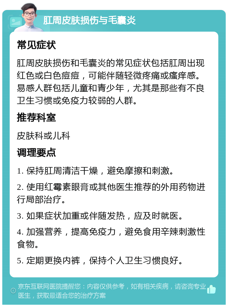 肛周皮肤损伤与毛囊炎 常见症状 肛周皮肤损伤和毛囊炎的常见症状包括肛周出现红色或白色痘痘，可能伴随轻微疼痛或瘙痒感。易感人群包括儿童和青少年，尤其是那些有不良卫生习惯或免疫力较弱的人群。 推荐科室 皮肤科或儿科 调理要点 1. 保持肛周清洁干燥，避免摩擦和刺激。 2. 使用红霉素眼膏或其他医生推荐的外用药物进行局部治疗。 3. 如果症状加重或伴随发热，应及时就医。 4. 加强营养，提高免疫力，避免食用辛辣刺激性食物。 5. 定期更换内裤，保持个人卫生习惯良好。