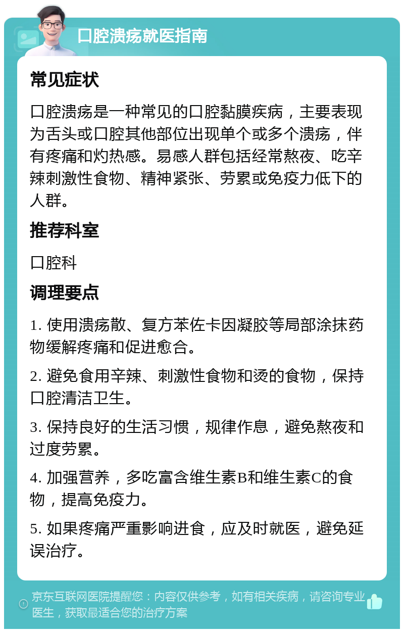 口腔溃疡就医指南 常见症状 口腔溃疡是一种常见的口腔黏膜疾病，主要表现为舌头或口腔其他部位出现单个或多个溃疡，伴有疼痛和灼热感。易感人群包括经常熬夜、吃辛辣刺激性食物、精神紧张、劳累或免疫力低下的人群。 推荐科室 口腔科 调理要点 1. 使用溃疡散、复方苯佐卡因凝胶等局部涂抹药物缓解疼痛和促进愈合。 2. 避免食用辛辣、刺激性食物和烫的食物，保持口腔清洁卫生。 3. 保持良好的生活习惯，规律作息，避免熬夜和过度劳累。 4. 加强营养，多吃富含维生素B和维生素C的食物，提高免疫力。 5. 如果疼痛严重影响进食，应及时就医，避免延误治疗。