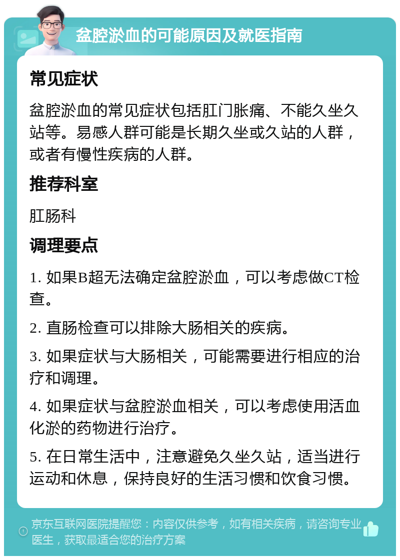 盆腔淤血的可能原因及就医指南 常见症状 盆腔淤血的常见症状包括肛门胀痛、不能久坐久站等。易感人群可能是长期久坐或久站的人群，或者有慢性疾病的人群。 推荐科室 肛肠科 调理要点 1. 如果B超无法确定盆腔淤血，可以考虑做CT检查。 2. 直肠检查可以排除大肠相关的疾病。 3. 如果症状与大肠相关，可能需要进行相应的治疗和调理。 4. 如果症状与盆腔淤血相关，可以考虑使用活血化淤的药物进行治疗。 5. 在日常生活中，注意避免久坐久站，适当进行运动和休息，保持良好的生活习惯和饮食习惯。