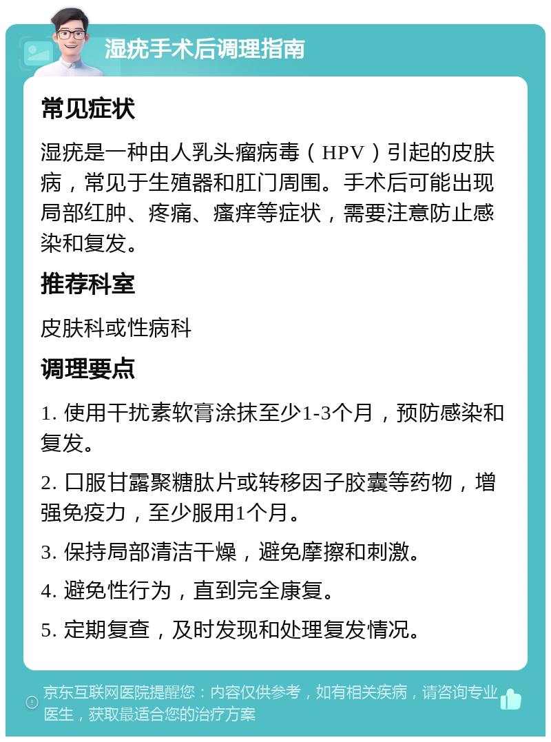 湿疣手术后调理指南 常见症状 湿疣是一种由人乳头瘤病毒（HPV）引起的皮肤病，常见于生殖器和肛门周围。手术后可能出现局部红肿、疼痛、瘙痒等症状，需要注意防止感染和复发。 推荐科室 皮肤科或性病科 调理要点 1. 使用干扰素软膏涂抹至少1-3个月，预防感染和复发。 2. 口服甘露聚糖肽片或转移因子胶囊等药物，增强免疫力，至少服用1个月。 3. 保持局部清洁干燥，避免摩擦和刺激。 4. 避免性行为，直到完全康复。 5. 定期复查，及时发现和处理复发情况。