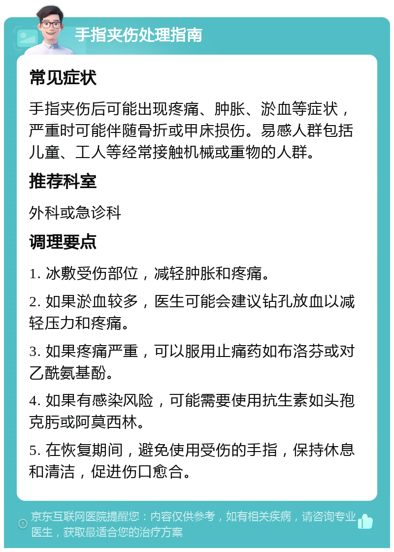 手指夹伤处理指南 常见症状 手指夹伤后可能出现疼痛、肿胀、淤血等症状，严重时可能伴随骨折或甲床损伤。易感人群包括儿童、工人等经常接触机械或重物的人群。 推荐科室 外科或急诊科 调理要点 1. 冰敷受伤部位，减轻肿胀和疼痛。 2. 如果淤血较多，医生可能会建议钻孔放血以减轻压力和疼痛。 3. 如果疼痛严重，可以服用止痛药如布洛芬或对乙酰氨基酚。 4. 如果有感染风险，可能需要使用抗生素如头孢克肟或阿莫西林。 5. 在恢复期间，避免使用受伤的手指，保持休息和清洁，促进伤口愈合。