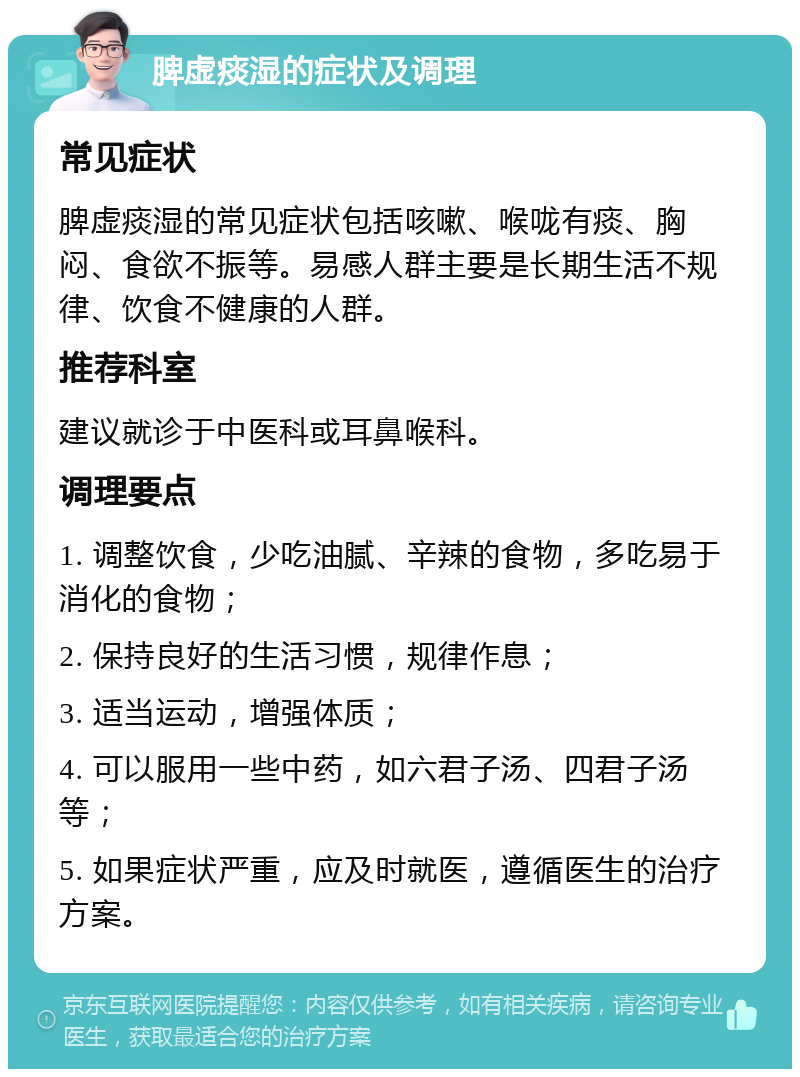 脾虚痰湿的症状及调理 常见症状 脾虚痰湿的常见症状包括咳嗽、喉咙有痰、胸闷、食欲不振等。易感人群主要是长期生活不规律、饮食不健康的人群。 推荐科室 建议就诊于中医科或耳鼻喉科。 调理要点 1. 调整饮食，少吃油腻、辛辣的食物，多吃易于消化的食物； 2. 保持良好的生活习惯，规律作息； 3. 适当运动，增强体质； 4. 可以服用一些中药，如六君子汤、四君子汤等； 5. 如果症状严重，应及时就医，遵循医生的治疗方案。