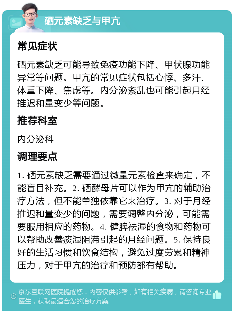 硒元素缺乏与甲亢 常见症状 硒元素缺乏可能导致免疫功能下降、甲状腺功能异常等问题。甲亢的常见症状包括心悸、多汗、体重下降、焦虑等。内分泌紊乱也可能引起月经推迟和量变少等问题。 推荐科室 内分泌科 调理要点 1. 硒元素缺乏需要通过微量元素检查来确定，不能盲目补充。2. 硒酵母片可以作为甲亢的辅助治疗方法，但不能单独依靠它来治疗。3. 对于月经推迟和量变少的问题，需要调整内分泌，可能需要服用相应的药物。4. 健脾祛湿的食物和药物可以帮助改善痰湿阻滞引起的月经问题。5. 保持良好的生活习惯和饮食结构，避免过度劳累和精神压力，对于甲亢的治疗和预防都有帮助。