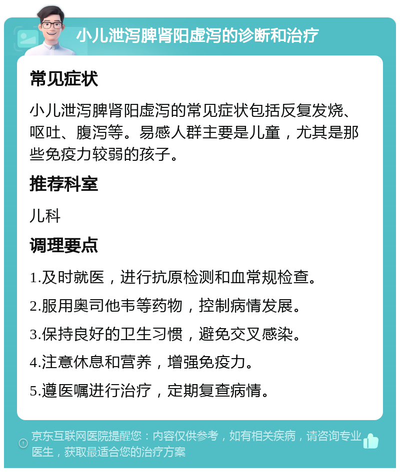 小儿泄泻脾肾阳虚泻的诊断和治疗 常见症状 小儿泄泻脾肾阳虚泻的常见症状包括反复发烧、呕吐、腹泻等。易感人群主要是儿童，尤其是那些免疫力较弱的孩子。 推荐科室 儿科 调理要点 1.及时就医，进行抗原检测和血常规检查。 2.服用奥司他韦等药物，控制病情发展。 3.保持良好的卫生习惯，避免交叉感染。 4.注意休息和营养，增强免疫力。 5.遵医嘱进行治疗，定期复查病情。