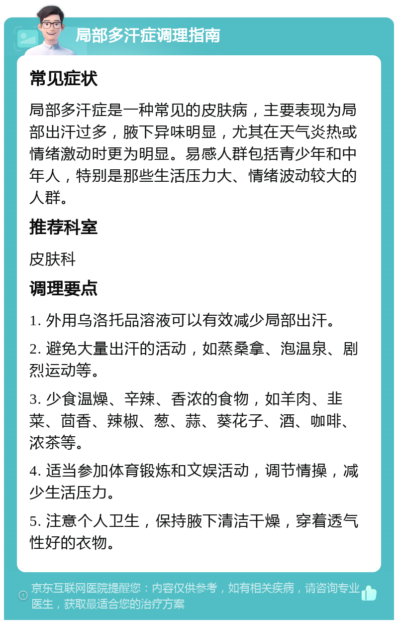 局部多汗症调理指南 常见症状 局部多汗症是一种常见的皮肤病，主要表现为局部出汗过多，腋下异味明显，尤其在天气炎热或情绪激动时更为明显。易感人群包括青少年和中年人，特别是那些生活压力大、情绪波动较大的人群。 推荐科室 皮肤科 调理要点 1. 外用乌洛托品溶液可以有效减少局部出汗。 2. 避免大量出汗的活动，如蒸桑拿、泡温泉、剧烈运动等。 3. 少食温燥、辛辣、香浓的食物，如羊肉、韭菜、茴香、辣椒、葱、蒜、葵花子、酒、咖啡、浓茶等。 4. 适当参加体育锻炼和文娱活动，调节情操，减少生活压力。 5. 注意个人卫生，保持腋下清洁干燥，穿着透气性好的衣物。