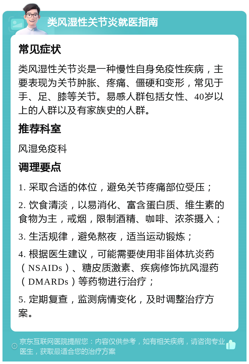 类风湿性关节炎就医指南 常见症状 类风湿性关节炎是一种慢性自身免疫性疾病，主要表现为关节肿胀、疼痛、僵硬和变形，常见于手、足、膝等关节。易感人群包括女性、40岁以上的人群以及有家族史的人群。 推荐科室 风湿免疫科 调理要点 1. 采取合适的体位，避免关节疼痛部位受压； 2. 饮食清淡，以易消化、富含蛋白质、维生素的食物为主，戒烟，限制酒精、咖啡、浓茶摄入； 3. 生活规律，避免熬夜，适当运动锻炼； 4. 根据医生建议，可能需要使用非甾体抗炎药（NSAIDs）、糖皮质激素、疾病修饰抗风湿药（DMARDs）等药物进行治疗； 5. 定期复查，监测病情变化，及时调整治疗方案。