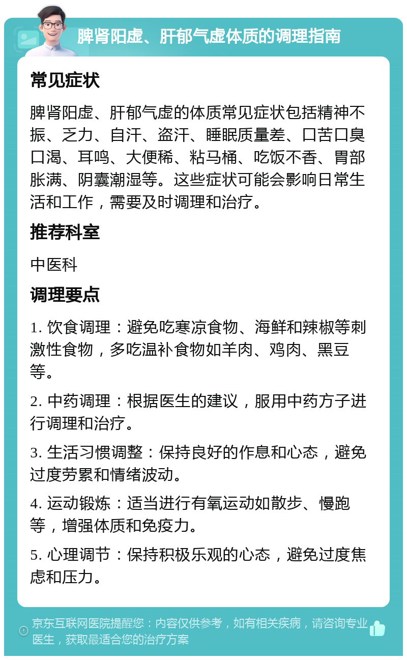 脾肾阳虚、肝郁气虚体质的调理指南 常见症状 脾肾阳虚、肝郁气虚的体质常见症状包括精神不振、乏力、自汗、盗汗、睡眠质量差、口苦口臭口渴、耳鸣、大便稀、粘马桶、吃饭不香、胃部胀满、阴囊潮湿等。这些症状可能会影响日常生活和工作，需要及时调理和治疗。 推荐科室 中医科 调理要点 1. 饮食调理：避免吃寒凉食物、海鲜和辣椒等刺激性食物，多吃温补食物如羊肉、鸡肉、黑豆等。 2. 中药调理：根据医生的建议，服用中药方子进行调理和治疗。 3. 生活习惯调整：保持良好的作息和心态，避免过度劳累和情绪波动。 4. 运动锻炼：适当进行有氧运动如散步、慢跑等，增强体质和免疫力。 5. 心理调节：保持积极乐观的心态，避免过度焦虑和压力。