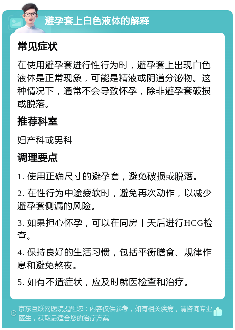 避孕套上白色液体的解释 常见症状 在使用避孕套进行性行为时，避孕套上出现白色液体是正常现象，可能是精液或阴道分泌物。这种情况下，通常不会导致怀孕，除非避孕套破损或脱落。 推荐科室 妇产科或男科 调理要点 1. 使用正确尺寸的避孕套，避免破损或脱落。 2. 在性行为中途疲软时，避免再次动作，以减少避孕套侧漏的风险。 3. 如果担心怀孕，可以在同房十天后进行HCG检查。 4. 保持良好的生活习惯，包括平衡膳食、规律作息和避免熬夜。 5. 如有不适症状，应及时就医检查和治疗。