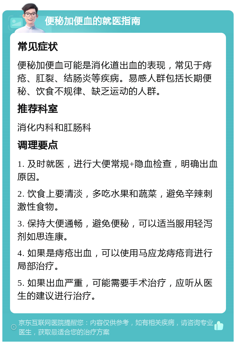 便秘加便血的就医指南 常见症状 便秘加便血可能是消化道出血的表现，常见于痔疮、肛裂、结肠炎等疾病。易感人群包括长期便秘、饮食不规律、缺乏运动的人群。 推荐科室 消化内科和肛肠科 调理要点 1. 及时就医，进行大便常规+隐血检查，明确出血原因。 2. 饮食上要清淡，多吃水果和蔬菜，避免辛辣刺激性食物。 3. 保持大便通畅，避免便秘，可以适当服用轻泻剂如思连康。 4. 如果是痔疮出血，可以使用马应龙痔疮膏进行局部治疗。 5. 如果出血严重，可能需要手术治疗，应听从医生的建议进行治疗。