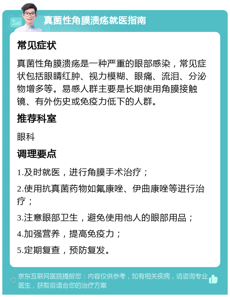 真菌性角膜溃疡就医指南 常见症状 真菌性角膜溃疡是一种严重的眼部感染，常见症状包括眼睛红肿、视力模糊、眼痛、流泪、分泌物增多等。易感人群主要是长期使用角膜接触镜、有外伤史或免疫力低下的人群。 推荐科室 眼科 调理要点 1.及时就医，进行角膜手术治疗； 2.使用抗真菌药物如氟康唑、伊曲康唑等进行治疗； 3.注意眼部卫生，避免使用他人的眼部用品； 4.加强营养，提高免疫力； 5.定期复查，预防复发。