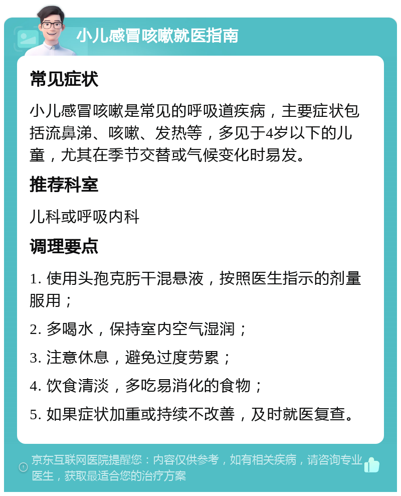 小儿感冒咳嗽就医指南 常见症状 小儿感冒咳嗽是常见的呼吸道疾病，主要症状包括流鼻涕、咳嗽、发热等，多见于4岁以下的儿童，尤其在季节交替或气候变化时易发。 推荐科室 儿科或呼吸内科 调理要点 1. 使用头孢克肟干混悬液，按照医生指示的剂量服用； 2. 多喝水，保持室内空气湿润； 3. 注意休息，避免过度劳累； 4. 饮食清淡，多吃易消化的食物； 5. 如果症状加重或持续不改善，及时就医复查。