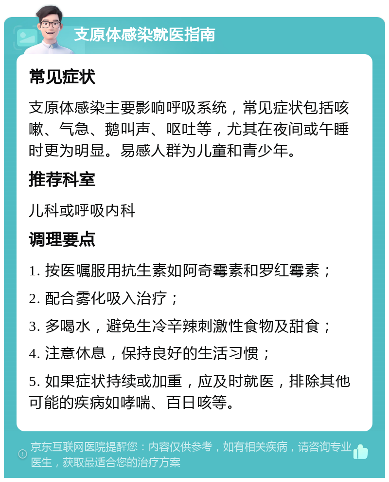 支原体感染就医指南 常见症状 支原体感染主要影响呼吸系统，常见症状包括咳嗽、气急、鹅叫声、呕吐等，尤其在夜间或午睡时更为明显。易感人群为儿童和青少年。 推荐科室 儿科或呼吸内科 调理要点 1. 按医嘱服用抗生素如阿奇霉素和罗红霉素； 2. 配合雾化吸入治疗； 3. 多喝水，避免生冷辛辣刺激性食物及甜食； 4. 注意休息，保持良好的生活习惯； 5. 如果症状持续或加重，应及时就医，排除其他可能的疾病如哮喘、百日咳等。