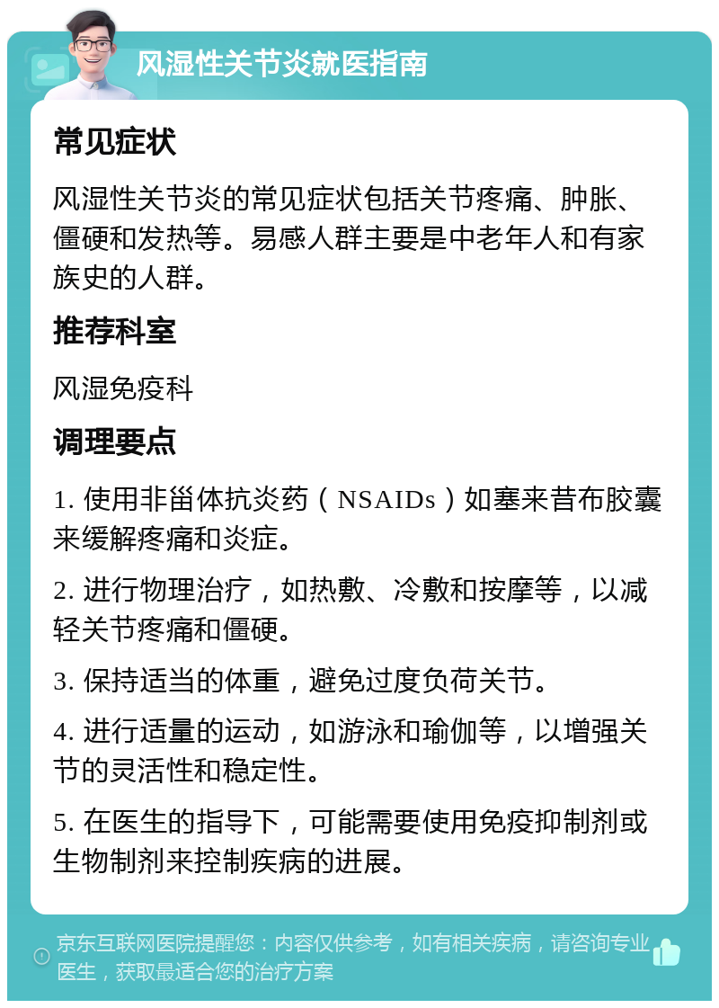 风湿性关节炎就医指南 常见症状 风湿性关节炎的常见症状包括关节疼痛、肿胀、僵硬和发热等。易感人群主要是中老年人和有家族史的人群。 推荐科室 风湿免疫科 调理要点 1. 使用非甾体抗炎药（NSAIDs）如塞来昔布胶囊来缓解疼痛和炎症。 2. 进行物理治疗，如热敷、冷敷和按摩等，以减轻关节疼痛和僵硬。 3. 保持适当的体重，避免过度负荷关节。 4. 进行适量的运动，如游泳和瑜伽等，以增强关节的灵活性和稳定性。 5. 在医生的指导下，可能需要使用免疫抑制剂或生物制剂来控制疾病的进展。