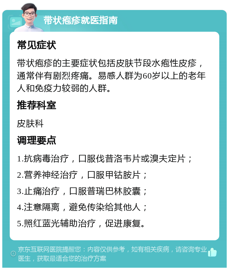 带状疱疹就医指南 常见症状 带状疱疹的主要症状包括皮肤节段水疱性皮疹，通常伴有剧烈疼痛。易感人群为60岁以上的老年人和免疫力较弱的人群。 推荐科室 皮肤科 调理要点 1.抗病毒治疗，口服伐昔洛韦片或溴夫定片； 2.营养神经治疗，口服甲钴胺片； 3.止痛治疗，口服普瑞巴林胶囊； 4.注意隔离，避免传染给其他人； 5.照红蓝光辅助治疗，促进康复。