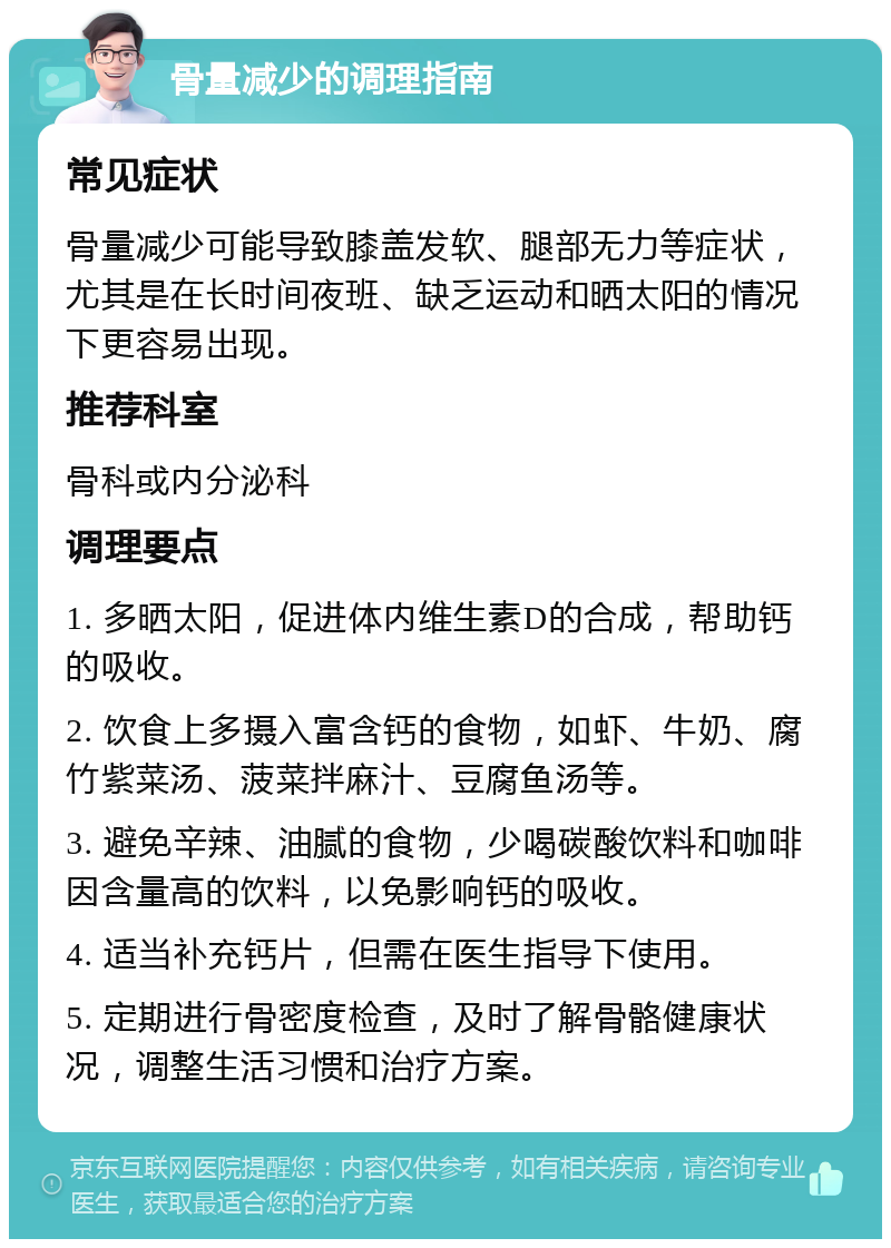 骨量减少的调理指南 常见症状 骨量减少可能导致膝盖发软、腿部无力等症状，尤其是在长时间夜班、缺乏运动和晒太阳的情况下更容易出现。 推荐科室 骨科或内分泌科 调理要点 1. 多晒太阳，促进体内维生素D的合成，帮助钙的吸收。 2. 饮食上多摄入富含钙的食物，如虾、牛奶、腐竹紫菜汤、菠菜拌麻汁、豆腐鱼汤等。 3. 避免辛辣、油腻的食物，少喝碳酸饮料和咖啡因含量高的饮料，以免影响钙的吸收。 4. 适当补充钙片，但需在医生指导下使用。 5. 定期进行骨密度检查，及时了解骨骼健康状况，调整生活习惯和治疗方案。