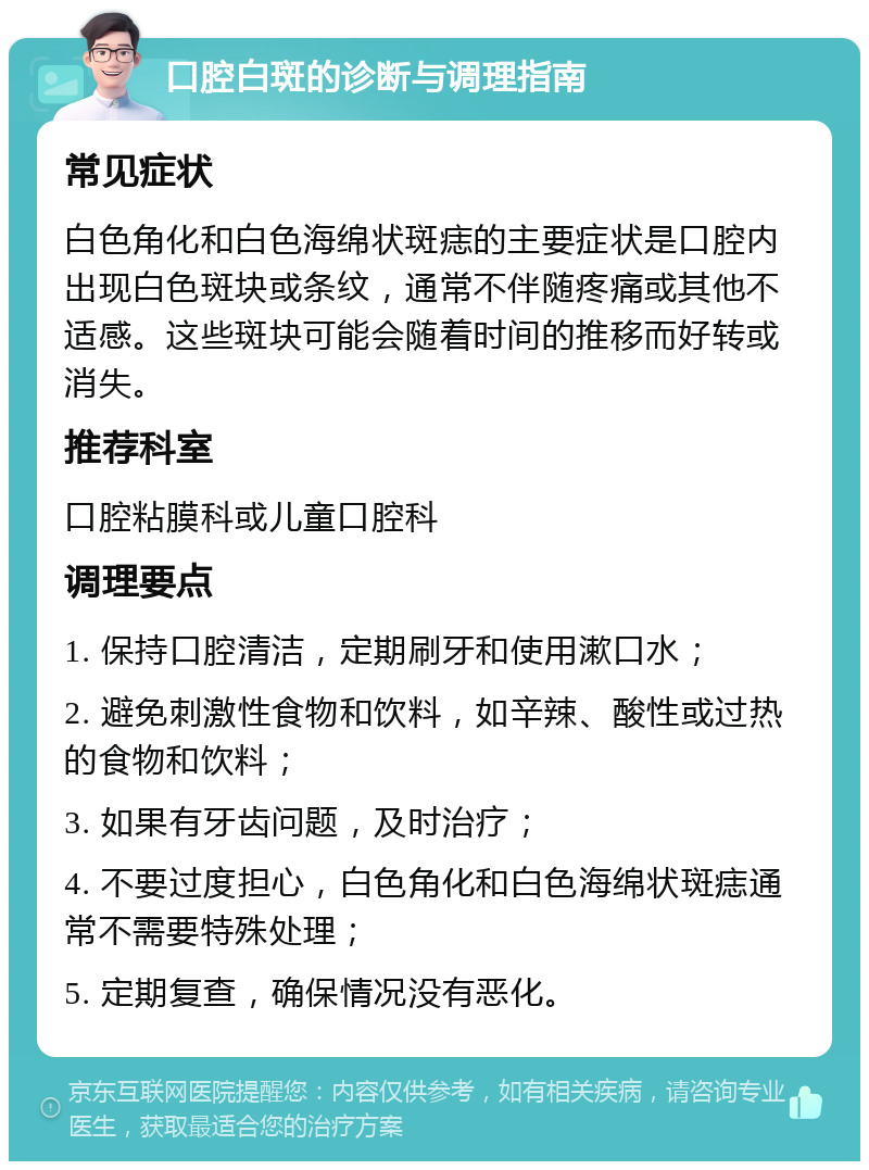 口腔白斑的诊断与调理指南 常见症状 白色角化和白色海绵状斑痣的主要症状是口腔内出现白色斑块或条纹，通常不伴随疼痛或其他不适感。这些斑块可能会随着时间的推移而好转或消失。 推荐科室 口腔粘膜科或儿童口腔科 调理要点 1. 保持口腔清洁，定期刷牙和使用漱口水； 2. 避免刺激性食物和饮料，如辛辣、酸性或过热的食物和饮料； 3. 如果有牙齿问题，及时治疗； 4. 不要过度担心，白色角化和白色海绵状斑痣通常不需要特殊处理； 5. 定期复查，确保情况没有恶化。