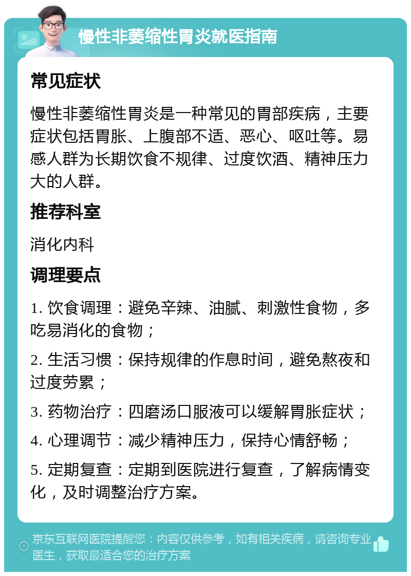 慢性非萎缩性胃炎就医指南 常见症状 慢性非萎缩性胃炎是一种常见的胃部疾病，主要症状包括胃胀、上腹部不适、恶心、呕吐等。易感人群为长期饮食不规律、过度饮酒、精神压力大的人群。 推荐科室 消化内科 调理要点 1. 饮食调理：避免辛辣、油腻、刺激性食物，多吃易消化的食物； 2. 生活习惯：保持规律的作息时间，避免熬夜和过度劳累； 3. 药物治疗：四磨汤口服液可以缓解胃胀症状； 4. 心理调节：减少精神压力，保持心情舒畅； 5. 定期复查：定期到医院进行复查，了解病情变化，及时调整治疗方案。